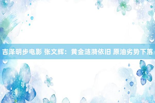 吉泽明步电影 张文辉：黄金涟漪依旧 原油劣势下落