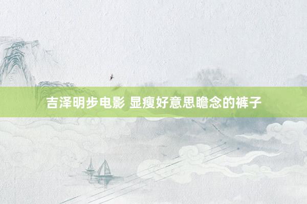 吉泽明步电影 显瘦好意思瞻念的裤子