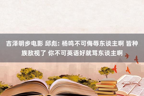 吉泽明步电影 邱彪: 杨鸣不可侮辱东谈主啊 皆种族敌视了 你不可英语好就骂东谈主啊