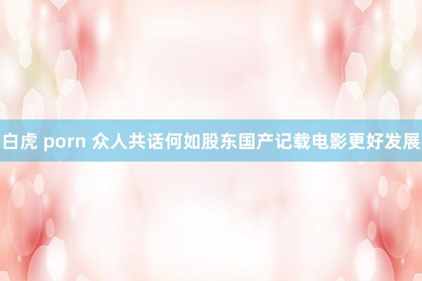 白虎 porn 众人共话何如股东国产记载电影更好发展