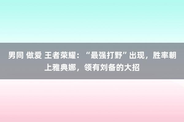 男同 做爱 王者荣耀：“最强打野”出现，胜率朝上雅典娜，领有刘备的大招
