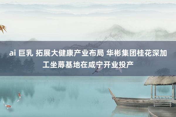 ai 巨乳 拓展大健康产业布局 华彬集团桂花深加工坐蓐基地在咸宁开业投产