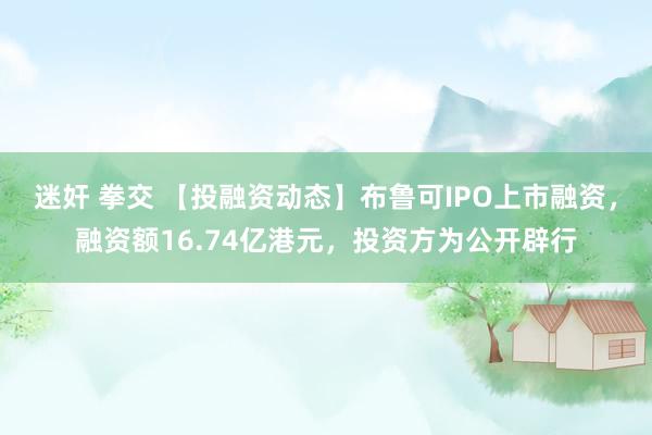 迷奸 拳交 【投融资动态】布鲁可IPO上市融资，融资额16.74亿港元，投资方为公开辟行
