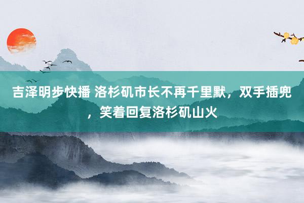 吉泽明步快播 洛杉矶市长不再千里默，双手插兜，笑着回复洛杉矶山火