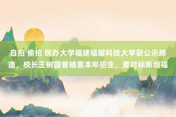 自拍 偷拍 民办大学福建福耀科技大学获公示缔造，校长王树国曾暗意本年招生，要对标斯坦福