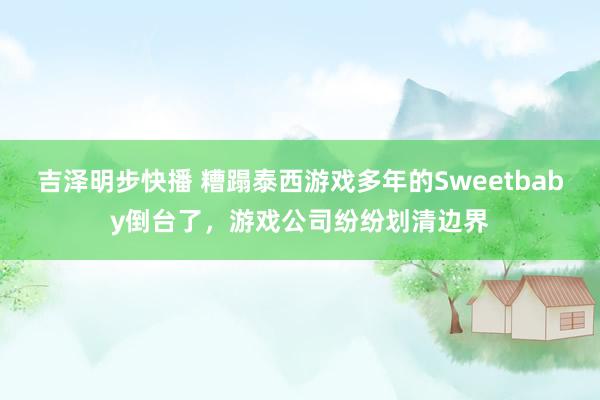 吉泽明步快播 糟蹋泰西游戏多年的Sweetbaby倒台了，游戏公司纷纷划清边界