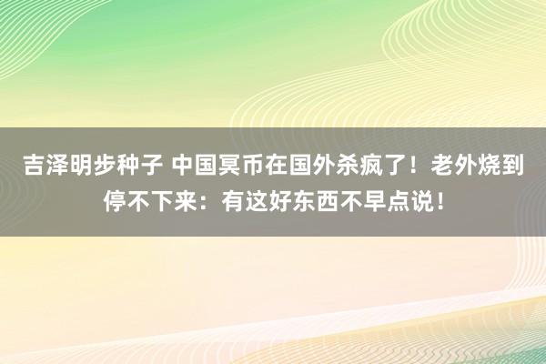 吉泽明步种子 中国冥币在国外杀疯了！老外烧到停不下来：有这好东西不早点说！