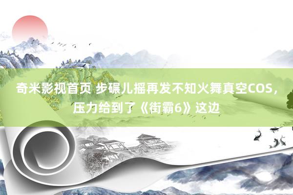 奇米影视首页 步碾儿摇再发不知火舞真空COS，压力给到了《街霸6》这边