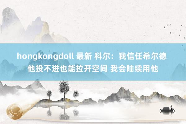 hongkongdoll 最新 科尔：我信任希尔德 他投不进也能拉开空间 我会陆续用他