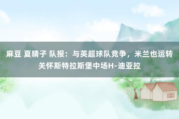 麻豆 夏晴子 队报:与英超球队竞争,米兰也运转关怀斯特拉斯堡中场H-迪亚拉