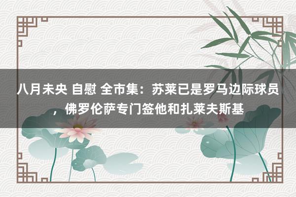 八月未央 自慰 全市集：苏莱已是罗马边际球员，佛罗伦萨专门签他和扎莱夫斯基