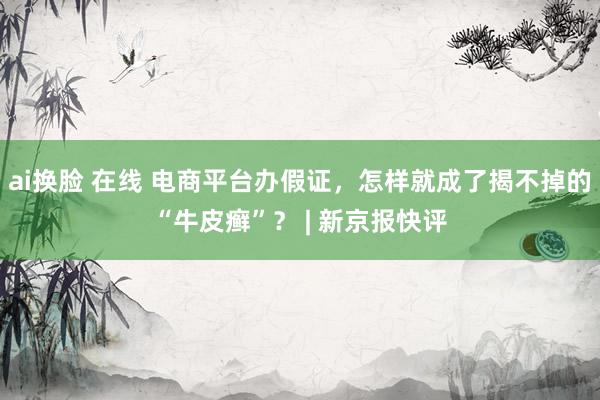 ai换脸 在线 电商平台办假证，怎样就成了揭不掉的“牛皮癣”？ | 新京报快评