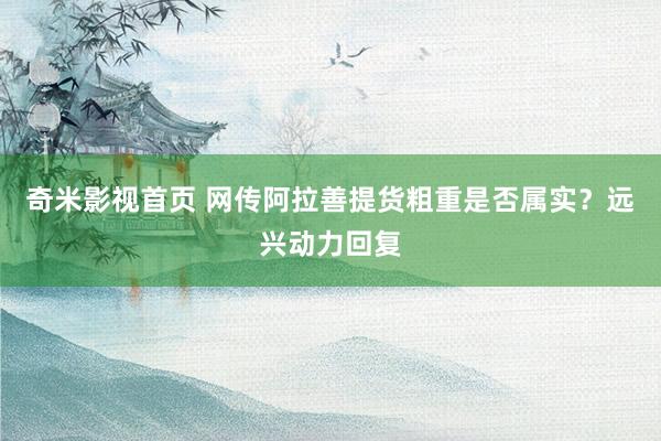 奇米影视首页 网传阿拉善提货粗重是否属实？远兴动力回复