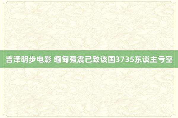 吉泽明步电影 缅甸强震已致该国3735东谈主亏空
