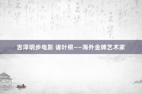 吉泽明步电影 诸叶根——海外金牌艺术家