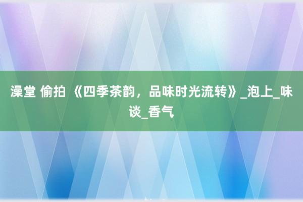 澡堂 偷拍 《四季茶韵，品味时光流转》_泡上_味谈_香气