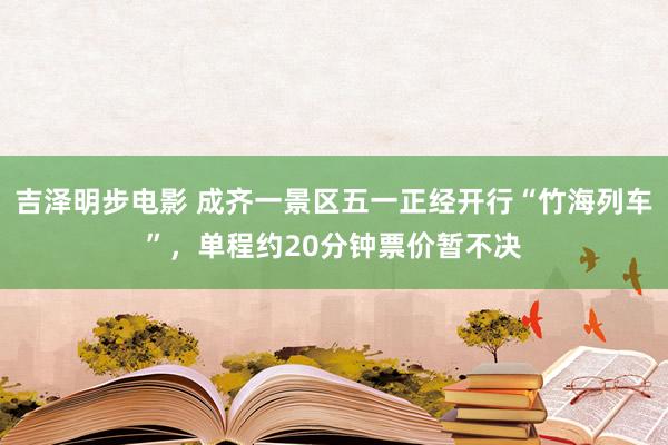 吉泽明步电影 成齐一景区五一正经开行“竹海列车”，单程约20分钟票价暂不决