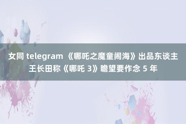 女同 telegram 《哪吒之魔童闹海》出品东谈主王长田称《哪吒 3》瞻望要作念 5 年