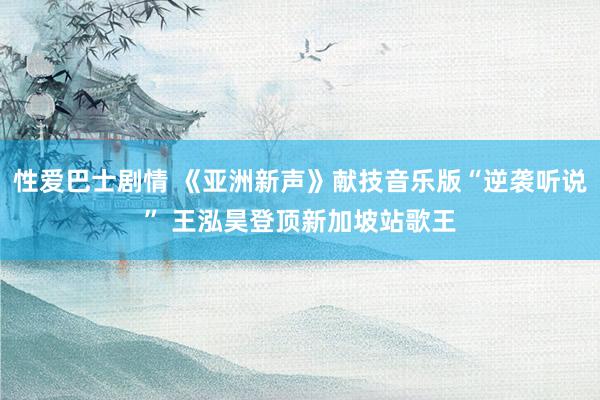 性爱巴士剧情 《亚洲新声》献技音乐版“逆袭听说” 王泓昊登顶新加坡站歌王